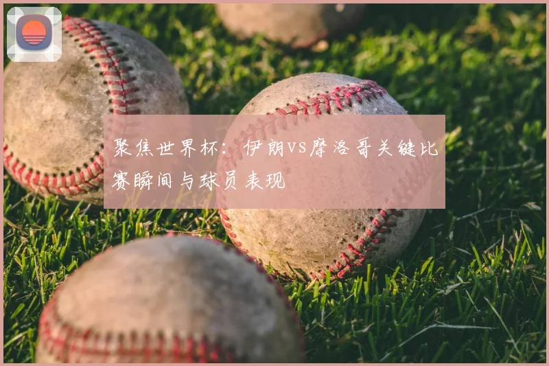 聚焦世界杯：伊朗vs摩洛哥关键比赛瞬间与球员表现