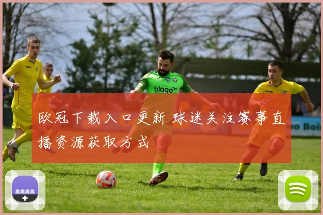欧冠下载入口更新 球迷关注赛事直播资源获取方式
