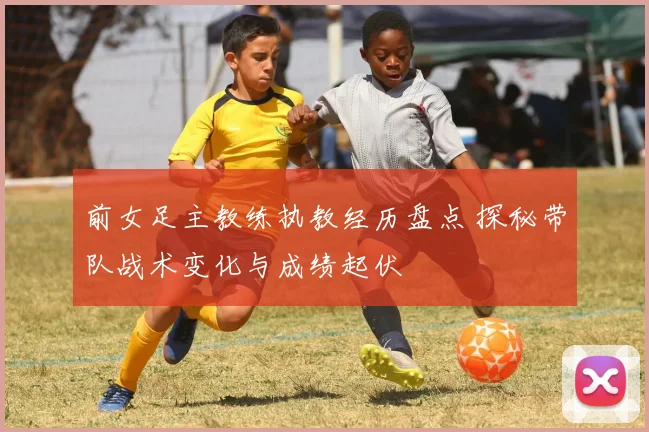 前女足主教练执教经历盘点 探秘带队战术变化与成绩起伏