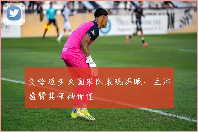 艾哈迈多夫国家队表现亮眼，主帅盛赞其领袖价值