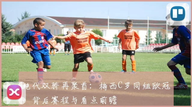 绝代双骄再聚首：梅西C罗同组欧冠，背后赛程与看点前瞻