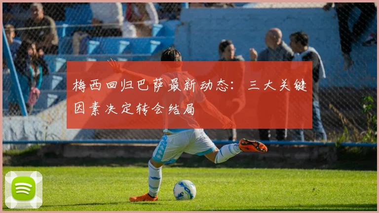 梅西回归巴萨最新动态：三大关键因素决定转会结局