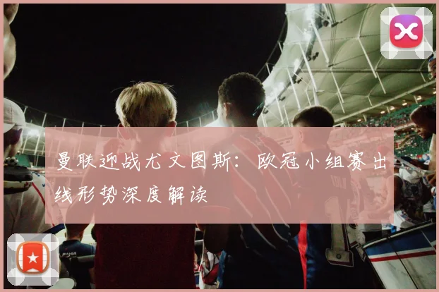 曼联迎战尤文图斯：欧冠小组赛出线形势深度解读