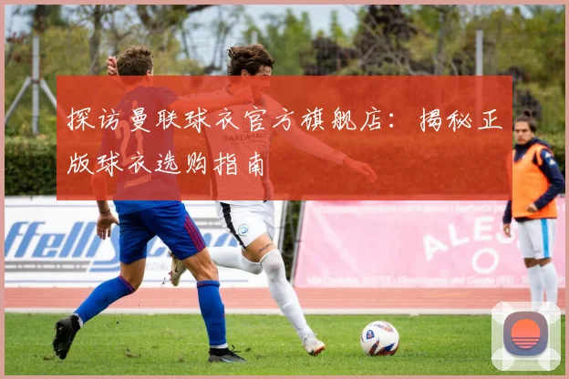 探访曼联球衣官方旗舰店：揭秘正版球衣选购指南