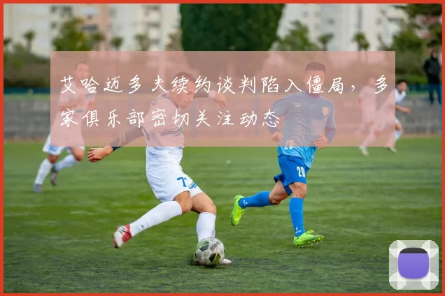 艾哈迈多夫续约谈判陷入僵局，多家俱乐部密切关注动态